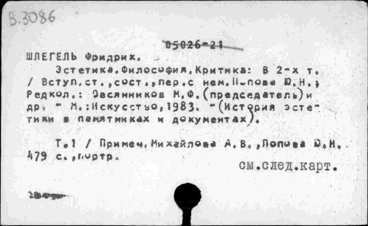 ﻿•^02б«а1___,
ШЛЕГЕЛЬ Фридрик. _ .
Эстетика.Философия.Критика: В 2-х т» / Вступ. ст . , сост . > пер .с нем. Полова Ю.Н.» Р ед кол,: Овсянников Н. Ф. (председ ател ъ) и др» * М.: Искусст зо, 1983. “(История эсте“ тики в памятниках и документах/.
Т.1 / Примем,Нихайлова А,в. »Полова й*Н.. *79 с.»пмртр.
см.след.карт.